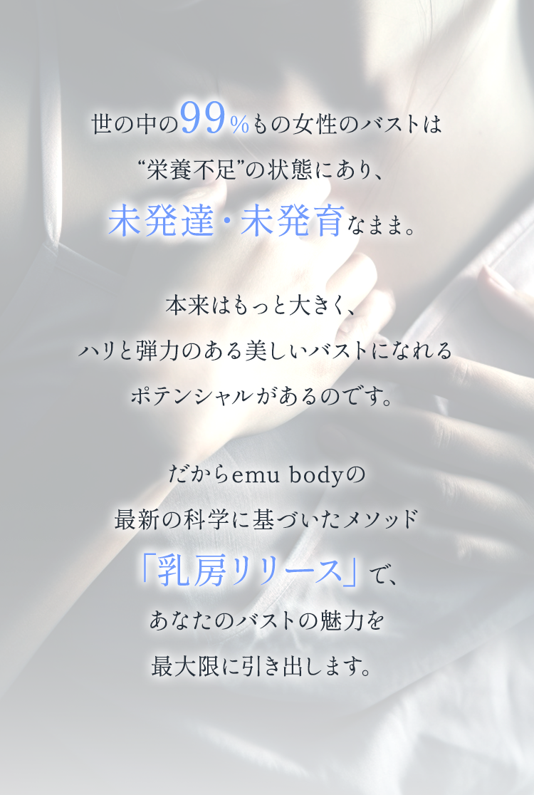 世の中の99％もの女性のバストは栄養不足の状態にあり、未発達・未発育なまま。本来はもっと大きく、ハリと弾力のある美しいバストになれるポテンシャルがあるのです。だからemu bodyの最新の科学に基づいたメソッド「乳房リリース」で、あなたのバストの魅力を最大限に引き出します。