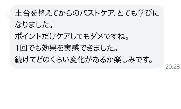 土台を整えてからのバストケア、とても学びになりました。
                                        ポイントだけケアしてもダメですね。1回でも効果を実感できました。続けてどのくらい変化があるか楽しみです。