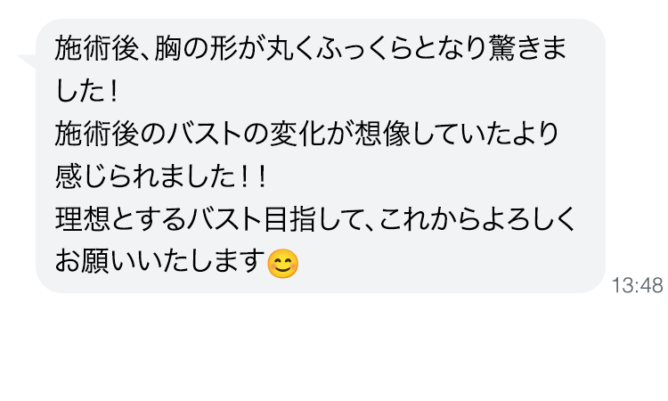 施術後、胸の形が丸くふっくらとなり驚きました！施術後のバストの変化が想像していたより感じられました！！理想とするバスト目指して、これからよろしくお願いいたします