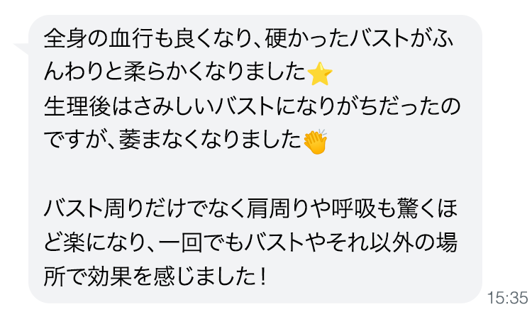 全身の血行も良くなり、硬かったバストがふんわりと柔らかくなりました。生理後はさみしいバストになりがちだったのですが、萎まなくなりました。バスト周りだけでなく肩周りや呼吸も驚くほど楽になり、一回でもバストやそれ以外の場所で効果を感じました！