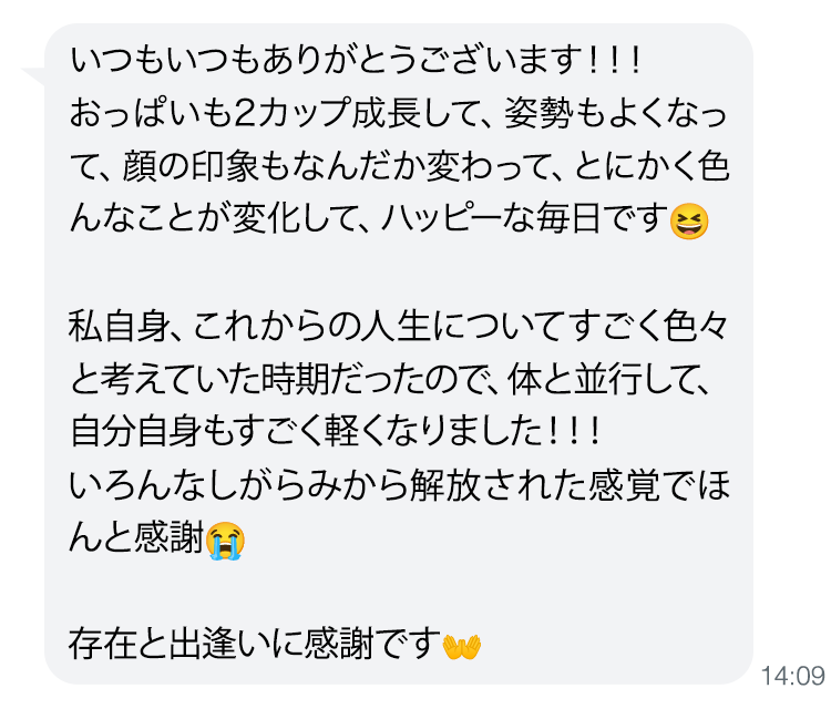 いつもいつもありがとうございます！！！おっぱいも2カップ成長して、姿勢もよくなって、顔の印象もなんだか変わって、とにかく色んなことが変化して、ハッピーな毎日です 私自身、これからの人生についてすごく色々と考えていた時期だったので、体と並行して、自分自身もすごく軽くなりました！！！いろんなしがらみから解放された感覚でほんと感謝😭存在と出逢いに感謝です👐