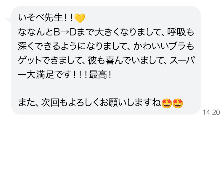 いそべ先生！！ななんとB→Dまで大きくなりまして、呼吸も深くできるようになりまして、かわいいブラもゲットできまして、彼も喜んでいまして、スーパー大満足です！！！最高！また、次回もよろしくお願いしますね