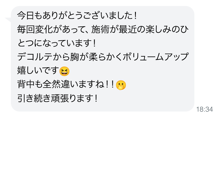 今日もありがとうございました！毎回変化があって、施術が最近の楽しみのひとつになっています！デコルテから胸が柔らかくボリュームアップ嬉しいです。背中も全然違いますね！！引き続き頑張ります！