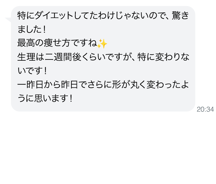 特にダイエットしてたわけじゃないので、驚きました！最高の痩せ方ですね。生理は二週間後くらいですが、特に変わりないです！一昨日から昨日でさらに形が丸く変わったように思います！