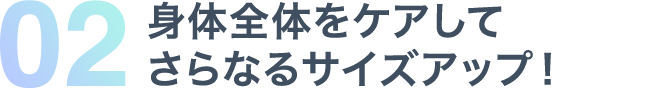 02 身体全体をケアしてさらなるサイズアップ！