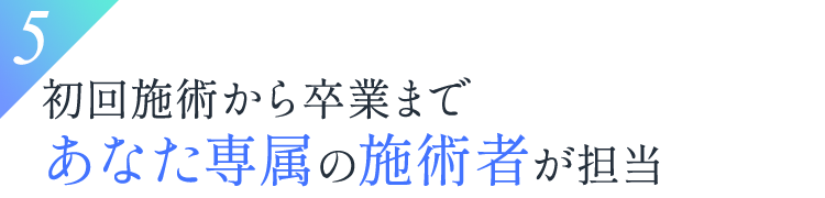 5.初回施術から卒業まであなた専属の施術者が担当